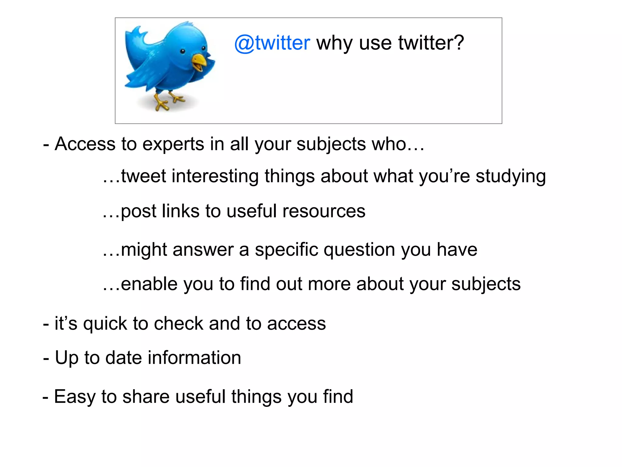 @twitter why use twitter?



- Access to experts in all your subjects who…
       …tweet interesting things about what you’re studying
       …post links to useful resources

       …might answer a specific question you have
       …enable you to find out more about your subjects

- it’s quick to check and to access
- Up to date information

- Easy to share useful things you find
 
