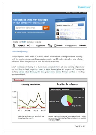  




Inbound Signalling

Many companies rather prefer to be active Twitter listeners than Twitter participants. By using
tools like search.twitter.com and tweetdeck companies are able to keep a track of what is being
told about them, their products or even the industry as a whole

Smart companies are tuning in to these micro-conversations to get early warnings of problems
and to collect feedback on product issues or ideas. Shown below is a snapshot of Twitter-trend
tracking service called Twendz, this tool goes beyond simple Twitter searches to tracking
sentiments as well.




                                                                                    Page 10 of 18 
 
 