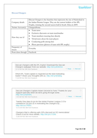  


Deccan Chargers


                     Deccan Chargers is the franchise that represents the city of Hyderabad in
Company details      the Indian Premier League. They are the current holders of the IPL
                     Trophy, winning the second season held in South Africa in 2009.
Twitter Account(s)   ChargersHome
                     • Team news
                     • Exclusive discounts on team merchandise
                     • Team members tweeting fans directly
How they use it?
                     • Trivial news about the team players
                     • Conducting polls among fans
                     • Photo previews (photos of team with IPL trophy)
Frequency of
                     Everyday
tweets
Posts done through   Facebook




                                                                                  Page 13 of 18 
 
 