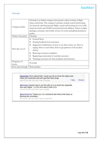  


Cleartrip


                     Cleartrip is an Indian company that permits online booking of flight
                     tickets and hotels. The company's products include search and booking
                     for domestic and International flights, search and booking for over 5,500
Company details
                     domestic hotels and 109,000 international hotels, Railway Tickets, holiday
                     packages, insurance and mobile services for travel and global destination
                     guides.
Twitter Account(s)   Cleartrip
                     • General News
                     • Getting feedback from customers
                     • Suggestion/Clarification on how to use their service (ex. How to
                         signup, How to avail offers, How to get printout of the booked
How they use it?
                         tickets)
                     • Receiving customer complaints
                     • Registering testimonials of satisfied customers
                     • Thanking customers for their feedback and references
Frequency of
                     Everyday
tweets
Posts done through   Web interface




                                                                                  Page 14 of 18 
 
 
