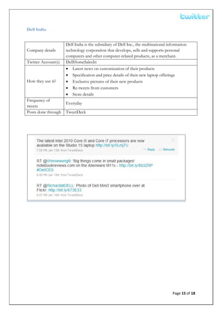  


Dell India


                     Dell India is the subsidiary of Dell Inc., the multinational information
Company details      technology corporation that develops, sells and supports personal
                     computers and other computer-related products, as a merchant.
Twitter Account(s)   DellHomeSalesIn
                     • Latest news on customization of their products
                     • Specification and price details of their new laptop offerings
How they use it?     • Exclusive pictures of their new products
                     • Re-tweets from customers
                     • Store details
Frequency of
                     Everyday
tweets
Posts done through   TweetDeck




                                                                                    Page 15 of 18 
 
 