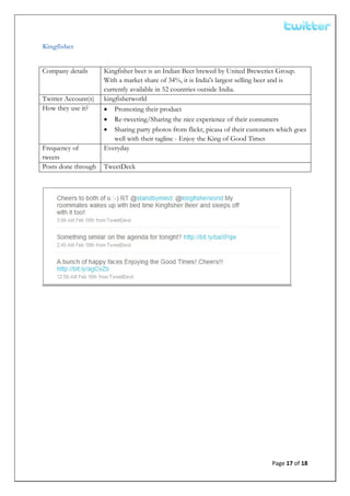  


Kingfisher


Company details      Kingfisher beer is an Indian Beer brewed by United Breweries Group.
                     With a market share of 34%, it is India's largest selling beer and is
                     currently available in 52 countries outside India.
Twitter Account(s)   kingfisherworld
How they use it?     • Promoting their product
                     • Re-tweeting/Sharing the nice experience of their consumers
                     • Sharing party photos from flickr, picasa of their customers which goes
                         well with their tagline - Enjoy the King of Good Times
Frequency of         Everyday
tweets
Posts done through   TweetDeck




 


 


 


 
 

 

 



                                                                                Page 17 of 18 
 
 