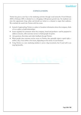  


                                    CONCLUSION

Twitter has given a new face to the marketing activities through social networks. From February
2008 to February 2009, it clocked in at a whopping 1,382 percent growth rate. No marketer can
miss this opportunity lying online and should use twitter as a channel to target their audience.
We conclude the search into Twitter with few notes.

•   Instead of approaching Twitter as a place to broadcast information about the company, think
    of it as a place to build relationships.
•   Listen regularly for comments about the company, brand and products—and be prepared to
    address concerns, offer customer service or thank people for praise.
•   Ask questions, float ideas and solicit feedback through Twitter.
•   When people raise customer service issues on Twitter, they generally expect a quick reply—
    within a day, if not within a few hours, depending on the nature of your business.
•   Using Twitter as a new marketing medium is never a big investment, but if used well it can
    reap big benefits.




                  ______________________________________________




                                                                                   Page 18 of 18 
 
 