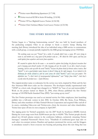  


    •      Twitter starts Blacklisting Spammers (5/7/08)
    •      Twitter received $15M in Series B funding. (5/8/08)
    •      Twitter VP Lee Mighdoll Leaves Twitter (4/24/08)
    •      Twitter Chief Architect Blaine Cook Leaves Twitter (4/23/08)



                         THE STORY BEHIND TWITTER


Twitter began in a "daylong brainstorming session" that was held by board members of
the podcasting company Odeo in an attempt to break a creative slump. During that
meeting, Jack Dorsey introduced the idea of an individual using a SMS service to communicate
with a small group, a concept partially inspired by the SMS group messaging service TXTMob.

        The working name was just "Status" for a while. It actually didn’t have a name. We were trying to
        name it, and mobile was a big aspect of the product early on ... We liked the SMS aspect, and how you
        could update from anywhere and receive from anywhere.

        We wanted to capture that in the name — we wanted to capture that feeling: the physical sensation that
        you’re buzzing your friend’s pocket. It’s like buzzing all over the world. So we did a bunch of name-
        storming, and we came up with the word "twitch," because the phone kind of vibrates when it moves. But
        "twitch" is not a good product name because it doesn’t bring up the right imagery. So we looked in the
        dictionary for words around it, and we came across the word "twitter," and it was just perfect. The
        definition was "a short burst of inconsequential information," and "chirps from birds." And that’s
        exactly what the product was. —Jack Dorsey

The original product name or codename for the service was twttr, inspired by Flickr and the fact
that American SMS short codes are five characters. The developers initially experimented with
"10958″ as a short code, though later changed it to "40404″ for "ease of use and memorability."
Work on the project started on March 21, 2006, when Dorsey published the first Twitter
message at 9:50 PM Pacific Standard Time (PST): "just setting up my twttr".

The first Twitter prototype was used as an internal service for Odeo employees, later launching
publicly into a full-scale version in July 2006. In October 2006, Biz Stone, Evan Williams,
Dorsey and other members of Odeo formed Obvious Corporation and acquired Odeo and all of
its assets—including Odeo.com and Twitter.com—from the investors and other shareholders.
Twitter later spun off into its own company in April 2007.

The tipping point for Twitter's popularity was the 2007 South by Southwest (SXSW) festival.
During the event usage went from 20,000 tweets per day to 60,000. "The Twitter people cleverly
placed two 60-inch plasma screens in the conference hallways, exclusively streaming Twitter
messages," remarked Newsweek's Steven Levy. "Hundreds of conference-goers kept tabs on
each other via constant twitters. Panelists and speakers mentioned the service, and the bloggers
in attendance touted it. Soon everyone was buzzing and posting about this new thing that was

                                                                                                Page 3 of 18 
 
 