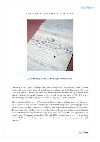  


                  RATIONALE OF STARTING TWITTER




                     Jack Dorsey’s vision of SMS based Social Network



According to Jack Dorsey Twitter did not happen out of thin air and land in a branch, it has its
conceptual roots in the world of vehicle dispatch where cars and bikes around the town
constantly update to one another about their whereabouts and what they are up to. It was when
Dorsey visualized the vehicle dispatch system through the eyes of social, mobile Web where
anyone can update their whereabouts and status the big idea of Twitter was born.

The most distinguishing aspect of Twitter is its ability to locate at a glance what one’s friends are
up to or they say they are up to. Even though an Instant Messenger could provide people with a
similar service, but IM is bound to a computer and thereby limits excitement of messaging.
Twitter on the other hand provides people the facility to do real time update from anywhere in
the world thereby making instant messaging more active and lively. The above picture was an
extrapolation of this concept as envisioned by Jack. This document later went on to be the basis
for the Web’s most rapidly growing information channel and micro messaging service called
“Twitter”.




                                                                                        Page 5 of 18 
 
 