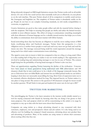  


Being inherently designed on SMS length limitation ensures that Twitter works well on all mobile
devices. It’s one of the few social services that essentially work just as effectively on your phone
as on the web interface. This puts Twitter ahead of all its competitors in mobile social services
like foursquare and brightkite etc. The simplicity of Twitter makes it abundantly usable on the
go. People do not have to use complex formatting standards, no rich media compatibilities to
overcome, no pagination.

Creative limitations are good as they make people reflect and edit the material before sharing it
with the recipients. This helps in ensuring that people are thrifty and utilize the limited resource
available in most efficient manner. The effort of trying to communicate something meaningful
with short allotment of human language can be a valuable mental exercise that helps you to hone
the ability to communicate short and sweet manner with fellow humans.

Social networking these days has become an obligation to read the never ending torrent of RSS
feeds, overflowing inbox and Facebook messages. Twitter from this perspective is a low
obligation tool as it neither forces people to read each and every tweet nor go back and read the
tweets one miss. The message conveyed being small the social expectation around the message
being read is less which makes communication more refreshing.

The signal to noise ratio in tweets is fairly less compared to that on a blog or a long email. Often
it is after reading half of blog that you realize it was not worth reading it. The opportunity cost
involved in reading long and uninteresting messages is very less in case of Twitter. The content
length being low the probability of having banal messages in Twitter is also very less.

There are apprehensions regarding Twitter hastening the decline of the civilization. Concerns
have been raised on future generations being malformed with SMS abbreviations and 140
character chunk that in turn could prove to be a death of the language commonly known. But
just as Televisions have not killed Radio and internet has not killed printed media we can believe
keeping it short does not necessarily mean killing the long. Short form of expression turns out to
be extremely effective distribution method for long. The imposed brevity on Twitter makes it a
nice place to hang around. The answer to the question if 140 characters enough for tweets would
be another question “Would Twitter be twice good and beneficial if the owners raise the level cap to 280?”


                            TWITTER FOR MARKETING

The microblogging site Twitter is the latest sensation in the internet world, initially started as a
tool for staying connected with friends by knowing what they are doing it has grown to find
many purposes. One such purpose which we will be concentrating in this article is its usage by
companies to stay up-to-date with the latest news about their businesses.

Companies are using twitter as a cheap advertising channel to stay connected with their
customers, employees, new and prospective clients and job seekers. It is also being used as an
effective tool for building the company’s brand awareness, informing about new product lines
and advertising of products. Many of the retailers are using twitter to inform their customers
about exciting offers that they run.

                                                                                             Page 7 of 18 
 
 