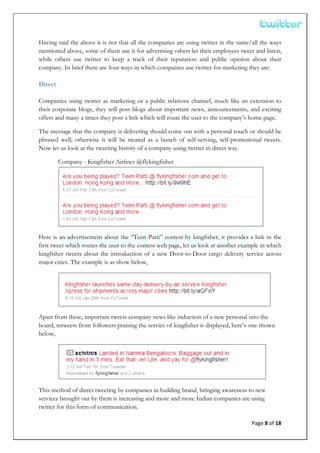  


Having said the above it is not that all the companies are using twitter in the same/all the ways
mentioned above, some of them use it for advertising others let their employees tweet and listen,
while others use twitter to keep a track of their reputation and public opinion about their
company. In brief there are four ways in which companies use twitter for marketing they are:

Direct

Companies using twitter as marketing or a public relations channel, much like an extension to
their corporate blogs, they will post blogs about important news, announcements, and exciting
offers and many a times they post a link which will route the user to the company’s home page.

The message that the company is delivering should come out with a personal touch or should be
phrased well; otherwise it will be treated as a bunch of self-serving, self-promotional tweets.
Now let us look at the tweeting history of a company using twitter in direct way.

         Company - Kingfisher Airlines @flykingfisher




Here is an advertisement about the “Teen Patti” contest by kingfisher, it provides a link in the
first tweet which routes the user to the contest web page, let us look at another example in which
kingfisher tweets about the introduction of a new Door-to-Door cargo delivery service across
major cities. The example is as show below,




Apart from these, important tweets company news like induction of a new personal into the
board, retweets from followers praising the service of kingfisher is displayed, here’s one shown
below,




This method of direct tweeting by companies in building brand, bringing awareness to new
services brought out by them is increasing and more and more Indian companies are using
twitter for this form of communication.

                                                                                      Page 8 of 18 
 
 