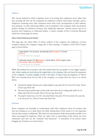  


Indirect

The second method in which companies tweet is by letting their employees tweet rather than
they tweeting. By this way the companies let employees enhance their repute through a proxy.
Employees twittering away with excitement about their work, developments in their industry,
new products, or other interesting tidbits, even if unrelated to the company itself, can promote
positive feelings for whichever business they (indirectly) represent. Another reason may be to
promote their employees as influential leaders. A classic example of this is Forrester Research
which has a home page for twitter

http://www.forrester.com/twitter

This page give the twitter links of various analysts of the company, the employees of these
company enhance the company’s image due to their tweeting. A snapshot of the CIO’s Twitter
page is shown below:




While this method has its positive side, this method also has an equally or even bigger negative
side, where employees tweet about the negativities in the company, this can harm the reputation
of the company. A classic example of this is the series of tweets from an employee of Yahoo!
Who was tweeting about the lay-offs in the company, an excerpt from her tweet is as shown
below,

    •   I checked the employee directory and a couple of people are gone from the East coast that I know. About
        2 hours ago from web
    •   They have pretty pre-printed signs on doors of the rooms where they are telling people unlike the red
        sharpie signs from the last round. About 2 hours ago from web
    •   Five people I trained were cut in NY, none from Boston. One girl in NY that started at the same time
        as me also got the axe. About 2 hours ago from web

Internal

Some companies use internally to communicate with other employees about the projects that
they are working on or to share ideas, but while sharing ideas of this nature it is very important
that the idea remains confidential. This kind of communication while theoretically possible is not
often encouraged by employers. There are other tools to micro-blog of this nature, the most
commonly used ones are the “Yammer” and “present.ly”. A screenshot of the private micro
blogging site Yammer is as shown below:



                                                                                                 Page 9 of 18 
 
 