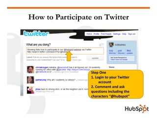 How to Participate on Twitter




                  Step One
                  1. Login to your Twitter 
                       account
                  2. Comment and ask 
                  questions including the 
                  characters “@hubspot”
 