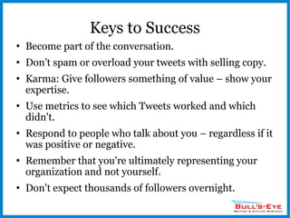Keys to Success Become part of the conversation. Don't spam or overload your tweets with selling copy. Karma: Give followers something of value – show your expertise. Use metrics to see which Tweets worked and which didn't. Respond to people who talk about you – regardless if it was positive or negative. Remember that you're ultimately representing your organization and not yourself. Don't expect thousands of followers overnight. 