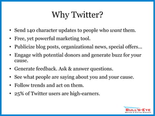 Why Twitter? Send 140 character updates to people who  want  them. Free, yet powerful marketing tool. Publicize blog posts, organizational news, special offers... Engage with potential donors and generate buzz for your cause. Generate feedback. Ask & answer questions. See what people are saying about you and your cause. Follow trends and act on them. 25% of Twitter users are high-earners. 