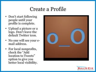 Create a Profile Don't start following people until your profile is complete. Upload a picture or a logo. Don't leave the default Twitter icon. No one will see your e-mail address. For local nonprofits,  check the “Add location to Tweets” option to give you better local visibility. 