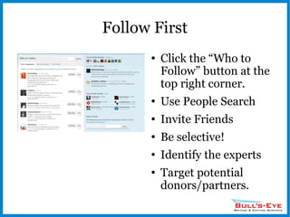 Follow First Click the “Who to Follow” button at the top right corner. Use People Search Invite Friends Be selective! Identify the experts Target potential donors/partners. 