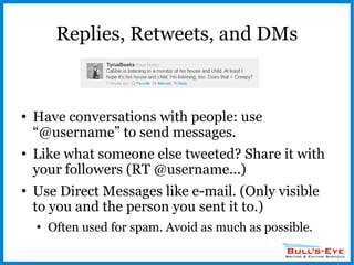 Replies, Retweets, and DMs Have conversations with people: use “@username” to send messages. Like what someone else tweeted? Share it with your followers (RT @username...) Use Direct Messages like e-mail. (Only visible to you and the person you sent it to.) Often used for spam. Avoid as much as possible. 