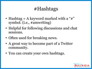#Hashtags Hashtag = A keyword marked with a “#” symbol. (i.e., #amwriting) Helpful for following discussions and chat sessions. Often used for breaking news. A great way to become part of a Twitter community. You can create your own hashtags. 