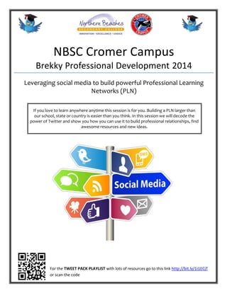 NBSC Cromer Campus
Brekky Professional Development 2014
Leveraging social media to build powerful Professional Learning
Networks (PLN)
If you love to learn anywhere anytime this session is for you. Building a PLN larger than
our school, state or country is easier than you think. In this session we will decode the
power of Twitter and show you how you can use it to build professional relationships, find
awesome resources and new ideas.
For the TWEET PACK PLAYLIST with lots of resources go to this link http://bit.ly/1i1ECjT
or scan the code
 