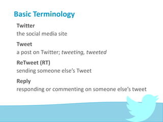 Basic Terminology
Twitter
the social media site
Tweet
a post on Twitter; tweeting, tweeted
ReTweet (RT)
sending someone else’s Tweet
Reply
responding or commenting on someone else’s tweet
 
