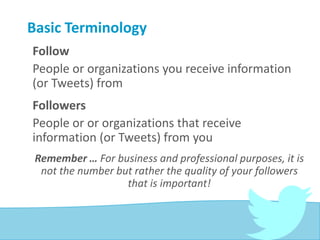 Basic Terminology
Follow
People or organizations you receive information
(or Tweets) from
Followers
People or or organizations that receive
information (or Tweets) from you
Remember … For business and professional purposes, it is
not the number but rather the quality of your followers
that is important!
 