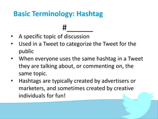 Basic Terminology: Hashtag
#______
• A specific topic of discussion
• Used in a Tweet to categorize the Tweet for the
public
• When everyone uses the same hashtag in a Tweet
they are talking about, or commenting on, the
same topic.
• Hashtags are typically created by advertisers or
marketers, and sometimes created by creative
individuals for fun!
 