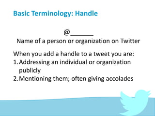 Basic Terminology: Handle
@______
Name of a person or organization on Twitter
When you add a handle to a tweet you are:
1.Addressing an individual or organization
publicly
2.Mentioning them; often giving accolades
 
