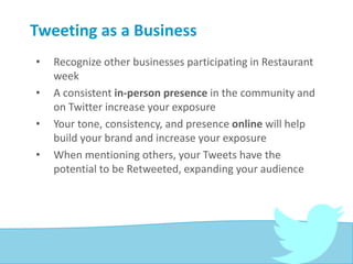 Tweeting as a Business
• Recognize other businesses participating in Restaurant
week
• A consistent in-person presence in the community and
on Twitter increase your exposure
• Your tone, consistency, and presence online will help
build your brand and increase your exposure
• When mentioning others, your Tweets have the
potential to be Retweeted, expanding your audience
 