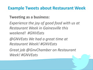 Example Tweets about Restaurant Week
Tweeting as a business:
Experience the joy of good food with us at
Restaurant Week in Gainesville this
weekend! #GNVEats
@GNVEats We had a great time at
Restaurant Week! #GNVEats
Great job @GnvChamber on Restaurant
Week! #GNVEats
 