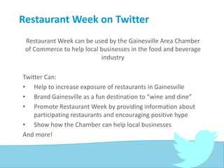 Restaurant Week on Twitter
Restaurant Week can be used by the Gainesville Area Chamber
of Commerce to help local businesses in the food and beverage
industry
Twitter Can:
• Help to increase exposure of restaurants in Gainesville
• Brand Gainesville as a fun destination to “wine and dine”
• Promote Restaurant Week by providing information about
participating restaurants and encouraging positive hype
• Show how the Chamber can help local businesses
And more!
 