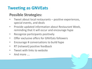 Tweeting as GNVEats
Possible Strategies:
• Tweet about local restaurants – positive experiences,
special events, and deals
• Provide updated information about Restaurant Week,
reminding that it will occur and encourage hype
• Recognize participants positively
• Offer exclusive offers for GNVEats followers
• Encourage # conversations to build hype
• RT (retweet) positive feedback
• Tweet with links to website
• And more ….
 