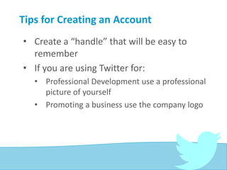 Tips for Creating an Account
• Create a “handle” that will be easy to
remember
• If you are using Twitter for:
• Professional Development use a professional
picture of yourself
• Promoting a business use the company logo
 