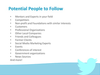 Potential People to Follow
• Mentors and Experts in your field
• Competitors
• Non-profit and Foundations with similar interests
• Customers
• Professional Organizations
• Other Local Companies
• Friends and Colleagues
• Former Clients
• Social Media Marketing Experts
• Events
• Conferences of interest
• Government organizations
• News Sources
And more!
 