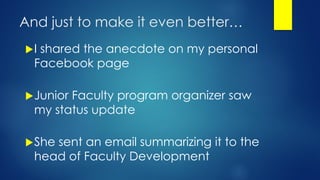 And just to make it even better…
I shared the anecdote on my personal
Facebook page
Junior Faculty program organizer saw
my status update
She sent an email summarizing it to the
head of Faculty Development
 