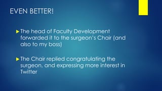 EVEN BETTER!
 The head of Faculty Development
forwarded it to the surgeon’s Chair (and
also to my boss)
 The Chair replied congratulating the
surgeon, and expressing more interest in
Twitter
 