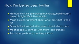 How Kimberley uses Twitter
 Promote my work (emerging technology/healthcare &
issues of digital life & librarianship
 Make a clear statement about who I am/what I stand
for
 Promote/be involved with causes about which I care
 Meet people & connect with them- conferences!
 Teach people how to use the platform
 