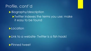 Profile, cont’d
 Biography/description
Twitter indexes the terms you use; make
it easy to be found
Location
Link to a website- Twitter is a fish hook!
Pinned tweet
 