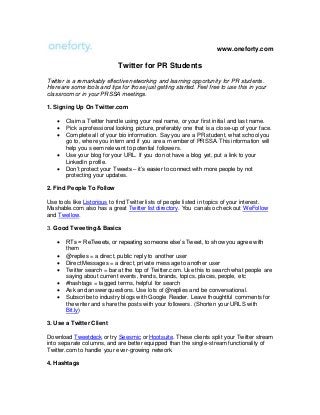 www.oneforty.com
Twitter for PR Students
Twitter is a remarkably effective networking and learning opportunity for PR students.
Here are some tools and tips for those just getting started. Feel free to use this in your
classroom or in your PRSSA meetings.
1. Signing Up On Twitter.com
 Claim a Twitter handle using your real name, or your first initial and last name.
 Pick a professional looking picture, preferably one that is a close-up of your face.
 Complete all of your bio information. Say you are a PR student, what school you
go to, where you intern and if you are a member of PRSSA. This information will
help you seem relevant to potential followers.
 Use your blog for your URL. If you do not have a blog yet, put a link to your
LinkedIn profile.
 Don’t protect your Tweets – it’s easier to connect with more people by not
protecting your updates.
2. Find People To Follow
Use tools like Listorious to find Twitter lists of people listed in topics of your interest.
Mashable.com also has a great Twitter list directory. You can also check out WeFollow
and Twellow.
3. Good Tweeting & Basics
 RTs = ReTweets, or repeating someone else’s Tweet, to show you agree with
them
 @replies = a direct, public reply to another user
 Direct Messages = a direct, private message to another user
 Twitter search = bar at the top of Twitter.com. Use this to search what people are
saying about current events, trends, brands, topics, places, people, etc
 #hashtags = tagged terms, helpful for search
 Ask and answer questions. Use lots of @replies and be conversational.
 Subscribe to industry blogs with Google Reader. Leave thoughtful comments for
the writer and share the posts with your followers. (Shorten your URLS with
Bit.ly)
3. Use a Twitter Client
Download Tweetdeck or try Seesmic or Hootsuite. These clients split your Twitter stream
into separate columns, and are better equipped than the single-stream functionality of
Twitter.com to handle your ever-growing network.
4. Hashtags
 