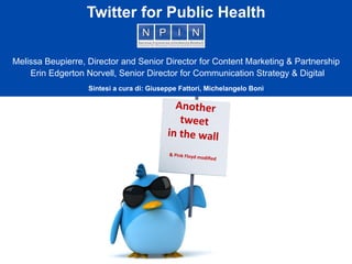 Another	
  	
  
tweet	
  	
  
in	
  the	
  wall
&	
  Pink	
  Floyd	
  modiﬁed
Twitter for Public Health
Melissa Beupierre, Director and Senior Director for Content Marketing & Partnership
Erin Edgerton Norvell, Senior Director for Communication Strategy & Digital
Sintesi a cura di: Giuseppe Fattori, Michelangelo Bonì
	
  
 