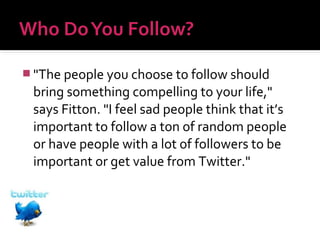  "The people you choose to follow should

bring something compelling to your life,"
says Fitton. "I feel sad people think that it’s
important to follow a ton of random people
or have people with a lot of followers to be
important or get value from Twitter."

 