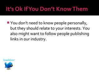  You don't need to know people personally,

but they should relate to your interests. You
also might want to follow people publishing
links in our industry.

 