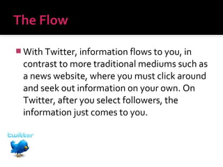  With Twitter, information flows to you, in

contrast to more traditional mediums such as
a news website, where you must click around
and seek out information on your own. On
Twitter, after you select followers, the
information just comes to you.

 