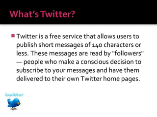  Twitter is a free service that allows users to

publish short messages of 140 characters or
less. These messages are read by "followers"
— people who make a conscious decision to
subscribe to your messages and have them
delivered to their own Twitter home pages.

 