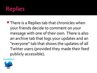  There is a Replies tab that chronicles when

your friends decide to comment on your
message with one of their own. There is also
an archive tab that logs your updates and an
"everyone" tab that shows the updates of all
Twitter users (provided they made their feed
publicly accessible).

 