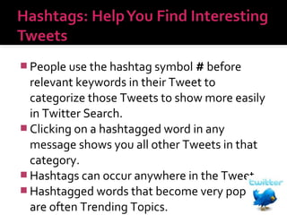  People use the hashtag symbol # before

relevant keywords in their Tweet to
categorize those Tweets to show more easily
in Twitter Search.
 Clicking on a hashtagged word in any
message shows you all other Tweets in that
category.
 Hashtags can occur anywhere in the Tweet.
 Hashtagged words that become very popular
are often Trending Topics.

 