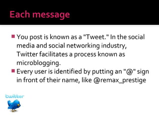  You post is known as a "Tweet." In the social

media and social networking industry,
Twitter facilitates a process known as
microblogging.
 Every user is identified by putting an "@" sign
in front of their name, like @remax_prestige

 