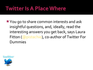  You go to share common interests and ask

insightful questions, and, ideally, read the
interesting answers you get back, says Laura
Fitton (@pistachio), co-author of Twitter For
Dummies

 