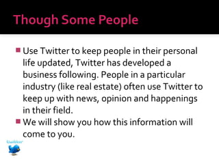  Use Twitter to keep people in their personal

life updated, Twitter has developed a
business following. People in a particular
industry (like real estate) often use Twitter to
keep up with news, opinion and happenings
in their field.
 We will show you how this information will
come to you.

 