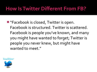  “Facebook is closed, Twitter is open.

Facebook is structured. Twitter is scattered.
Facebook is people you’ve known, and many
you might have wanted to forget; Twitter is
people you never knew, but might have
wanted to meet.”

 