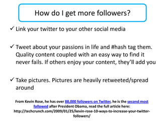 How do I get more followers?
 Link your twitter to your other social media

 Tweet about your passions in life and #hash tag them.
  Quality content coupled with an easy way to find it
  never fails. If others enjoy your content, they’ll add you

 Take pictures. Pictures are heavily retweeted/spread
  around

  From Kevin Rose, he has over 88,000 followers on Twitter, he is the second most
             followed after President Obama, read the full article here:
 http://techcrunch.com/2009/01/25/kevin-rose-10-ways-to-increase-your-twitter-
                                     followers/
 