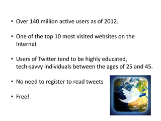 • Over 140 million active users as of 2012.

• One of the top 10 most visited websites on the
  Internet

• Users of Twitter tend to be highly educated,
  tech‐savvy individuals between the ages of 25 and 45.

• No need to register to read tweets

• Free!
 