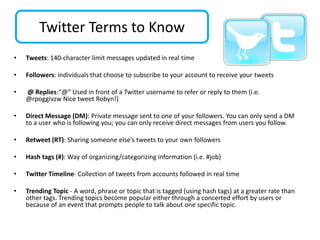 Twitter Terms to Know
•   Tweets: 140‐character limit messages updated in real time

•   Followers: individuals that choose to subscribe to your account to receive your tweets

•   @ Replies:“@” Used in front of a Twitter username to refer or reply to them (i.e.
    @rpoggivzw Nice tweet Robyn!)

•   Direct Message (DM): Private message sent to one of your followers. You can only send a DM
    to a user who is following you; you can only receive direct messages from users you follow.

•   Retweet (RT): Sharing someone else’s tweets to your own followers

•   Hash tags (#): Way of organizing/categorizing information (i.e. #job)

•   Twitter Timeline‐ Collection of tweets from accounts followed in real time

•   Trending Topic - A word, phrase or topic that is tagged (using hash tags) at a greater rate than
    other tags. Trending topics become popular either through a concerted effort by users or
    because of an event that prompts people to talk about one specific topic.
 