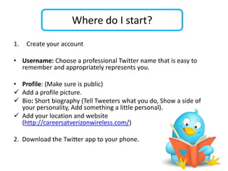 Where do I start?
1.   Create your account

• Username: Choose a professional Twitter name that is easy to
  remember and appropriately represents you.

• Profile: (Make sure is public)
 Add a profile picture.
 Bio: Short biography (Tell Tweeters what you do, Show a side of
  your personality, Add something a little personal).
 Add your location and website
  (http://careersatverizonwireless.com/)

2. Download the Twitter app to your phone.
 